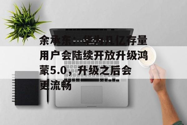 余承东：华为几亿存量用户会陆续开放升级鸿蒙5.0，升级之后会更流畅-第1张图片-