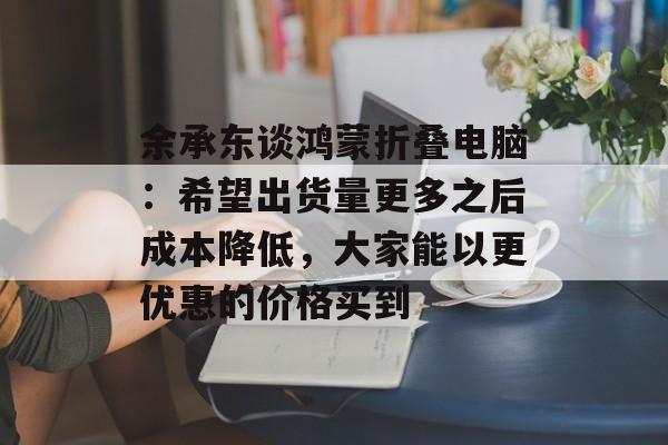 余承东谈鸿蒙折叠电脑：希望出货量更多之后成本降低，大家能以更优惠的价格买到-第1张图片-