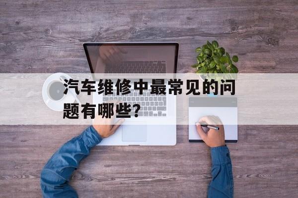 汽车维修中最常见的问题有哪些？-第1张图片-
