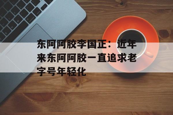 东阿阿胶李国正：近年来东阿阿胶一直追求老字号年轻化-第1张图片-