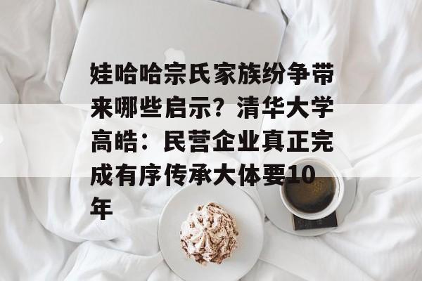 娃哈哈宗氏家族纷争带来哪些启示？清华大学高皓：民营企业真正完成有序传承大体要10年-第1张图片-