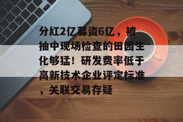 分红2亿募资6亿，被抽中现场检查的田园生化够猛！研发费率低于高新技术企业评定标准，关联交易存疑-第1张图片-