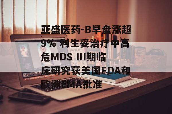 亚盛医药-B早盘涨超9% 利生妥治疗中高危MDS III期临床研究获美国FDA和欧洲EMA批准-第1张图片-