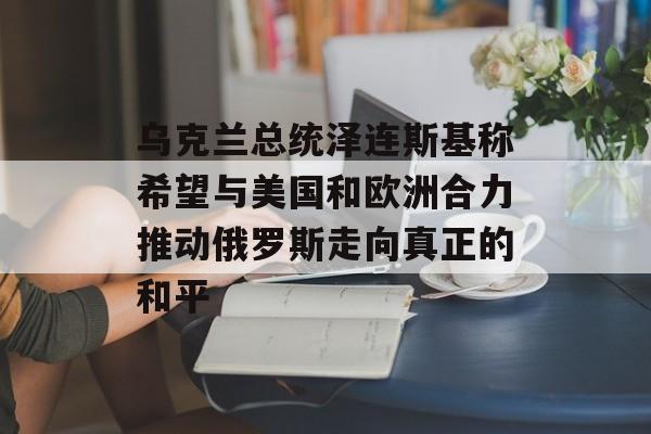 乌克兰总统泽连斯基称希望与美国和欧洲合力推动俄罗斯走向真正的和平-第1张图片-