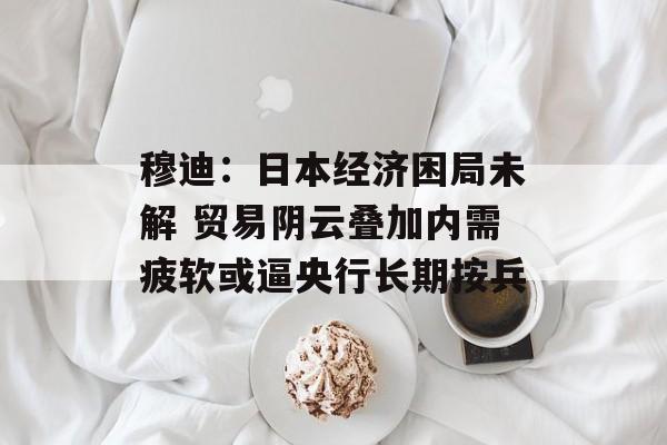 穆迪：日本经济困局未解 贸易阴云叠加内需疲软或逼央行长期按兵-第1张图片-