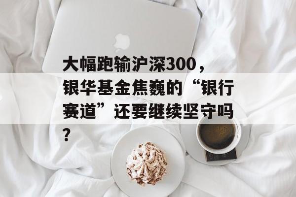 大幅跑输沪深300，银华基金焦巍的“银行赛道”还要继续坚守吗？-第1张图片-