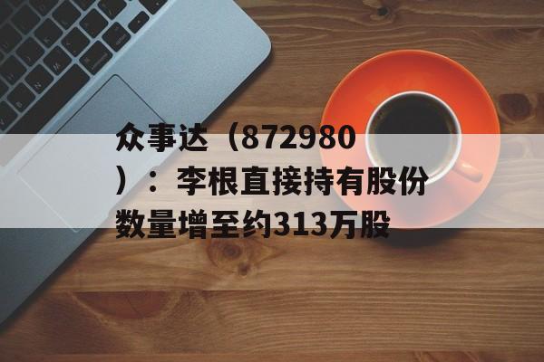 众事达（872980）：李根直接持有股份数量增至约313万股-第1张图片-
