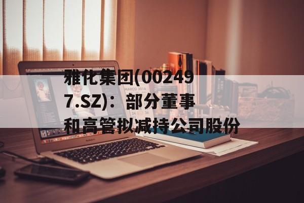 雅化集团(002497.SZ)：部分董事和高管拟减持公司股份-第1张图片-