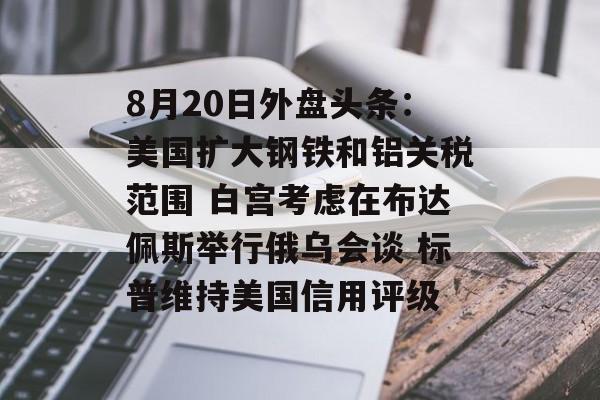8月20日外盘头条：美国扩大钢铁和铝关税范围 白宫考虑在布达佩斯举行俄乌会谈 标普维持美国信用评级-第1张图片-