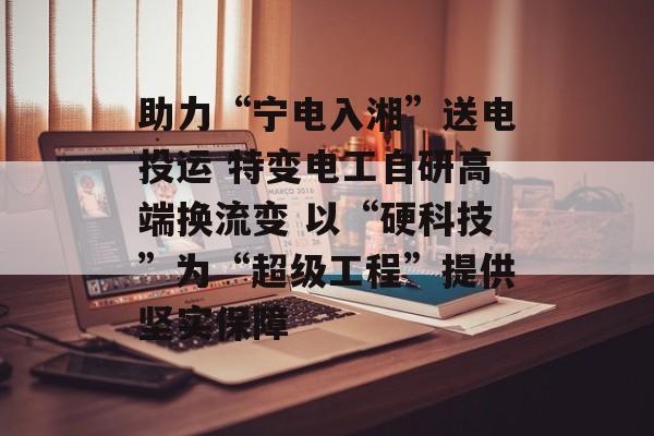 助力“宁电入湘”送电投运 特变电工自研高端换流变 以“硬科技”为“超级工程”提供坚实保障-第1张图片-