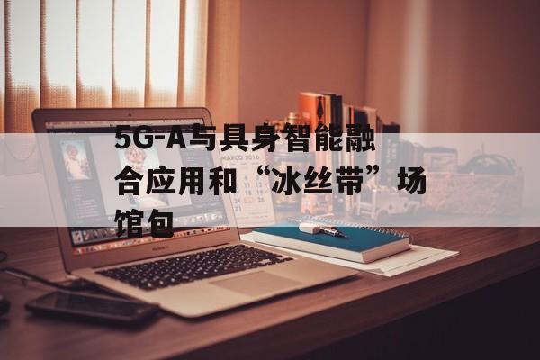 5G-A与具身智能融合应用和“冰丝带”场馆包-第1张图片-