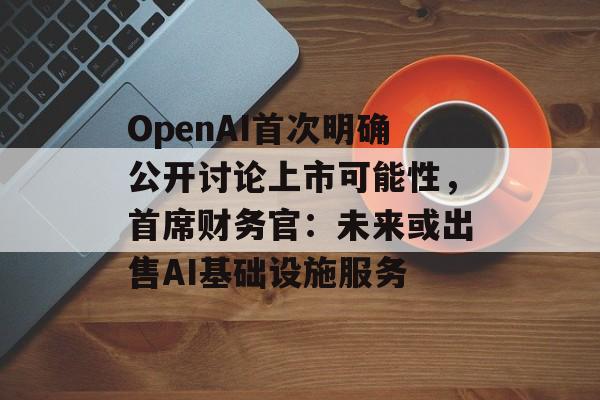 OpenAI首次明确公开讨论上市可能性，首席财务官：未来或出售AI基础设施服务-第1张图片-