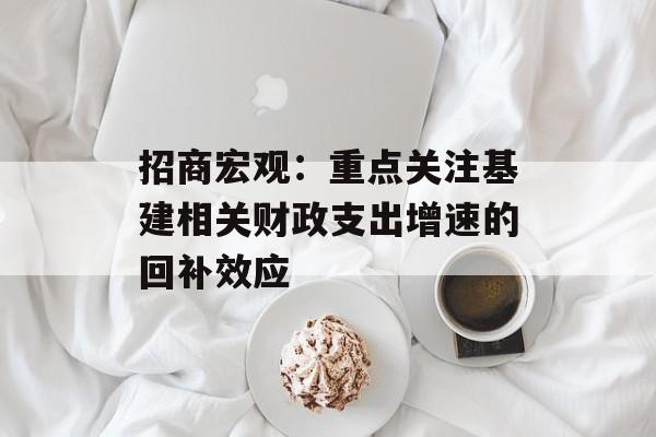 招商宏观：重点关注基建相关财政支出增速的回补效应-第1张图片-