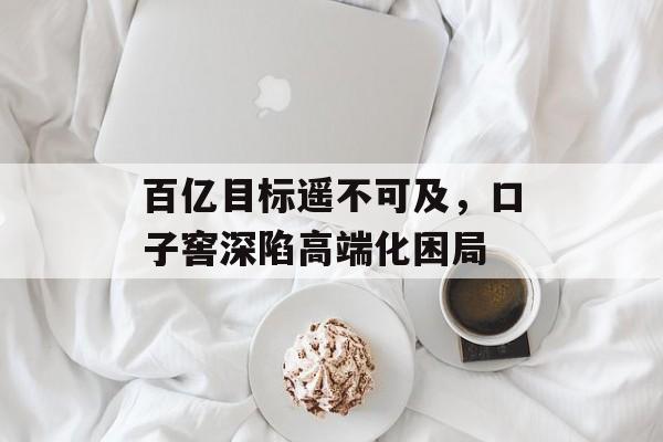 百亿目标遥不可及，口子窖深陷高端化困局-第1张图片-