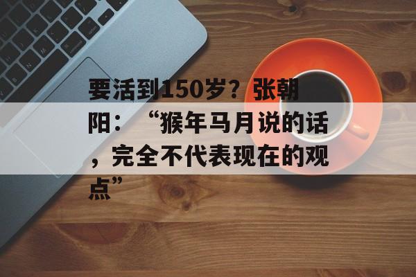 要活到150岁？张朝阳：“猴年马月说的话，完全不代表现在的观点”-第1张图片-