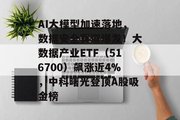 AI大模型加速落地，数据安全赛道爆发！大数据产业ETF（516700）飙涨近4%，中科曙光登顶A股吸金榜-第1张图片-