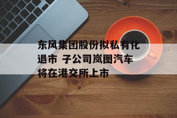 东风集团股份拟私有化退市 子公司岚图汽车将在港交所上市-第1张图片-