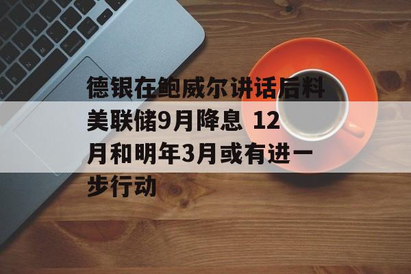 德银在鲍威尔讲话后料美联储9月降息 12月和明年3月或有进一步行动-第1张图片-