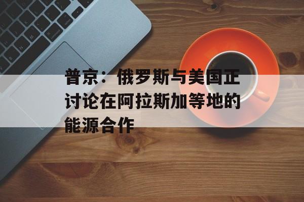 普京：俄罗斯与美国正讨论在阿拉斯加等地的能源合作-第1张图片-