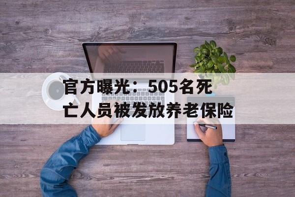 官方曝光：505名死亡人员被发放养老保险-第1张图片-