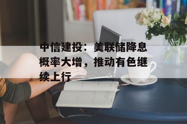 中信建投：美联储降息概率大增，推动有色继续上行-第1张图片-