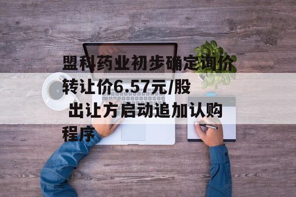 盟科药业初步确定询价转让价6.57元/股 出让方启动追加认购程序-第1张图片-