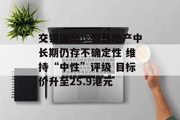 交银国际：恒基地产中长期仍存不确定性 维持“中性”评级 目标价升至25.9港元-第1张图片-