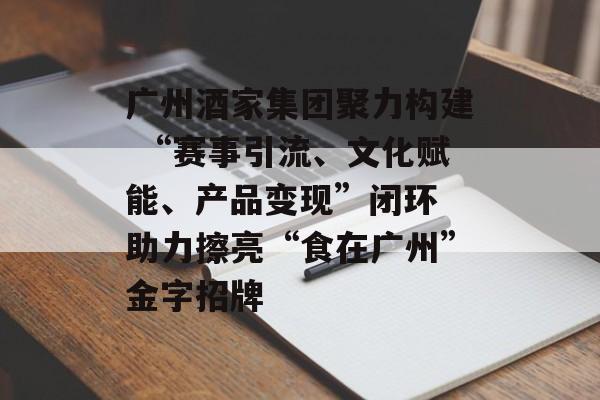 广州酒家集团聚力构建 “赛事引流、文化赋能、产品变现”闭环 助力擦亮“食在广州”金字招牌-第1张图片-