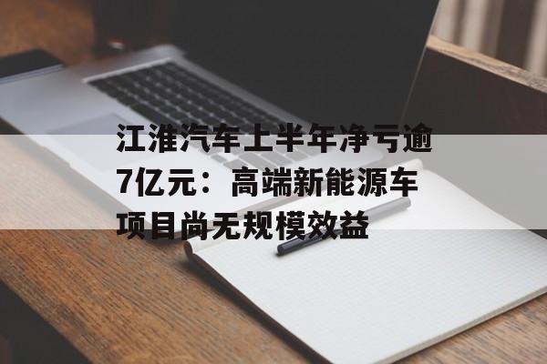 江淮汽车上半年净亏逾7亿元：高端新能源车项目尚无规模效益-第1张图片-