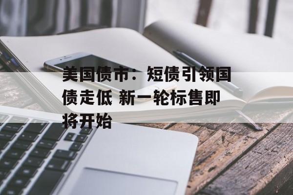美国债市：短债引领国债走低 新一轮标售即将开始-第1张图片-