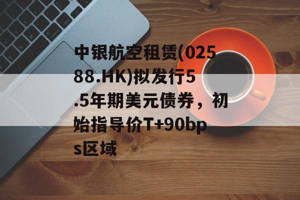 中银航空租赁(02588.HK)拟发行5.5年期美元债券，初始指导价T+90bps区域-第1张图片-