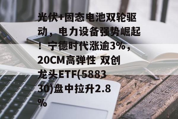 光伏+固态电池双轮驱动，电力设备强势崛起！宁德时代涨逾3%，20CM高弹性 双创龙头ETF(588330)盘中拉升2.8%-第1张图片-