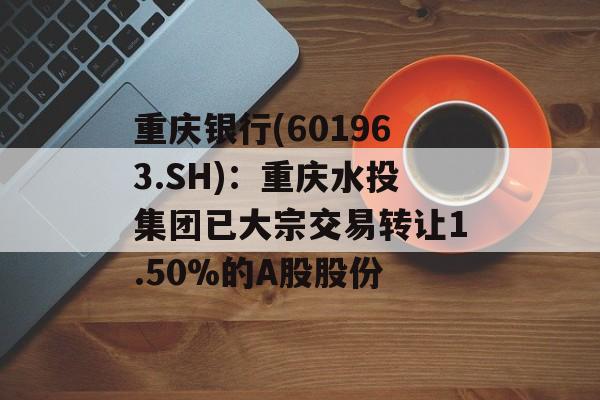 重庆银行(601963.SH)：重庆水投集团已大宗交易转让1.50%的A股股份-第1张图片-