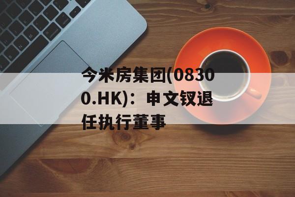 今米房集团(08300.HK)：申文钗退任执行董事-第1张图片-