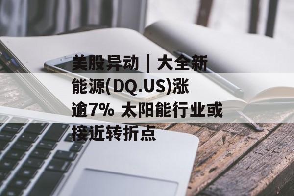 美股异动 | 大全新能源(DQ.US)涨逾7% 太阳能行业或接近转折点-第1张图片-