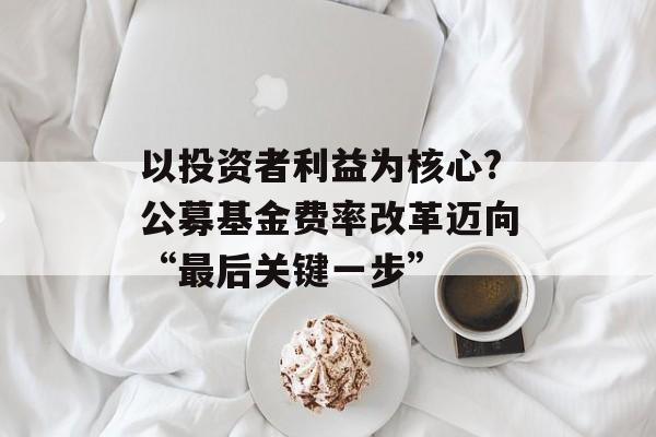 以投资者利益为核心?公募基金费率改革迈向“最后关键一步”-第1张图片-