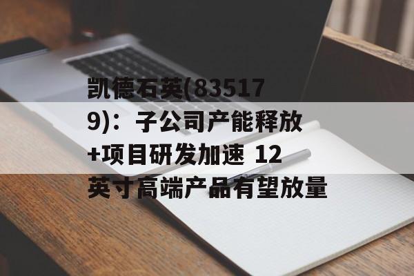 凯德石英(835179)：子公司产能释放+项目研发加速 12英寸高端产品有望放量-第1张图片-
