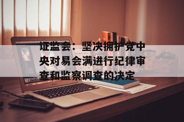 证监会：坚决拥护党中央对易会满进行纪律审查和监察调查的决定-第1张图片-