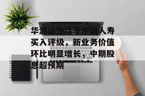 华源证券给予中国人寿买入评级，新业务价值环比明显增长，中期股息超预期-第1张图片-