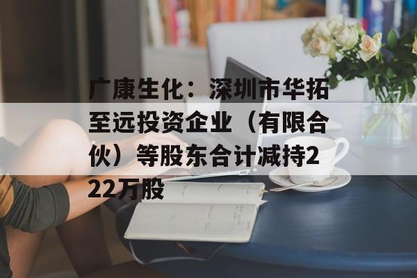 广康生化：深圳市华拓至远投资企业（有限合伙）等股东合计减持222万股-第1张图片-