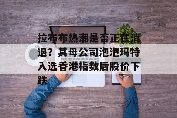 拉布布热潮是否正在消退？其母公司泡泡玛特入选香港指数后股价下跌-第1张图片-