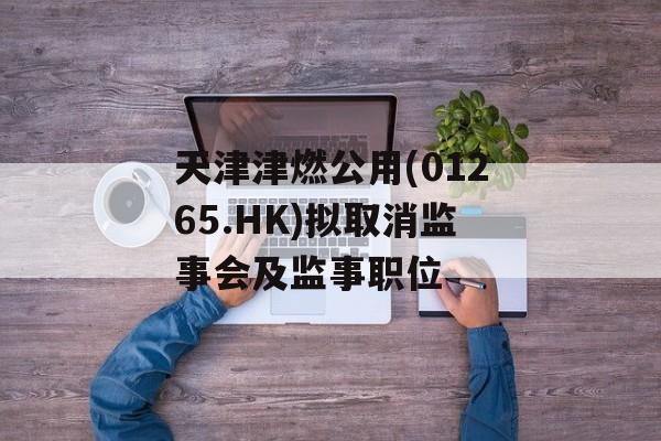 天津津燃公用(01265.HK)拟取消监事会及监事职位-第1张图片-