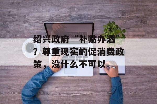 绍兴政府“补贴办酒”？尊重现实的促消费政策，没什么不可以-第1张图片-