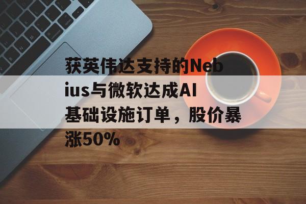 获英伟达支持的Nebius与微软达成AI基础设施订单，股价暴涨50%-第1张图片-