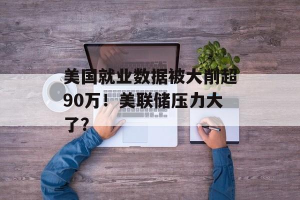 美国就业数据被大削超90万！美联储压力大了？-第1张图片-
