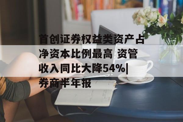 首创证券权益类资产占净资本比例最高 资管收入同比大降54%|券商半年报-第1张图片-
