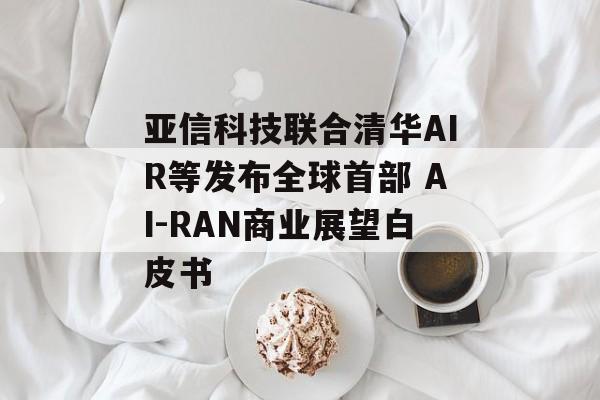亚信科技联合清华AIR等发布全球首部 AI-RAN商业展望白皮书-第1张图片-