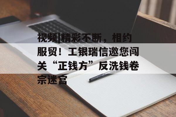 视频|精彩不断，相约服贸！工银瑞信邀您闯关“正钱方”反洗钱卷宗迷宫-第1张图片-