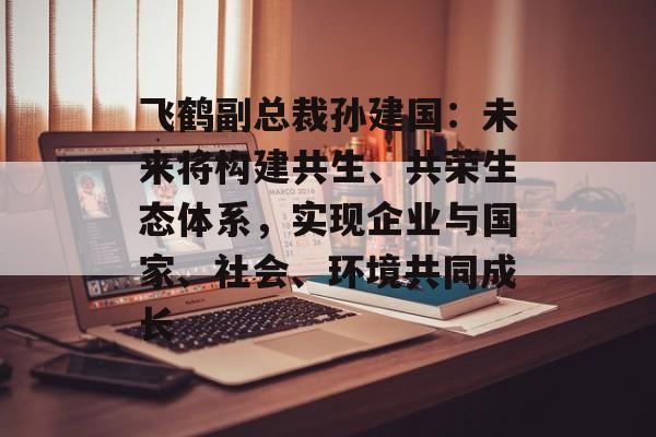 飞鹤副总裁孙建国：未来将构建共生、共荣生态体系，实现企业与国家、社会、环境共同成长-第1张图片-