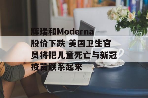 辉瑞和Moderna股价下跌 美国卫生官员将把儿童死亡与新冠疫苗联系起来-第1张图片-